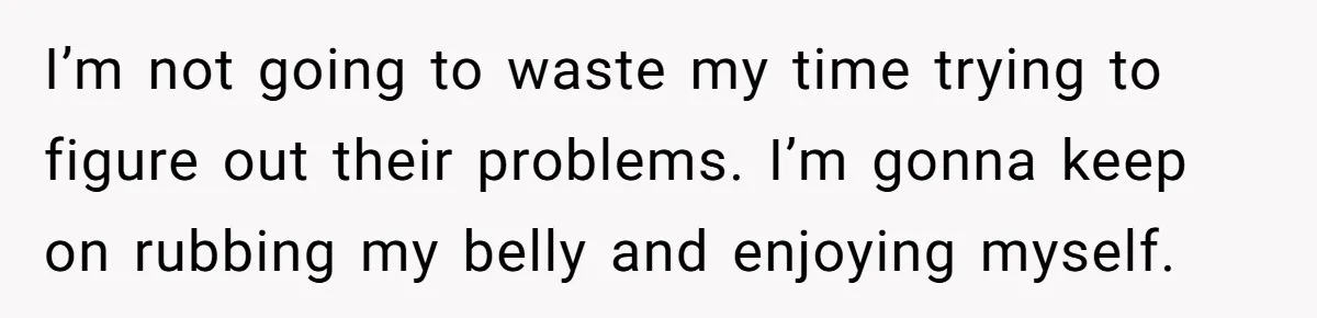 I’m not going to waste my time trying to figure out their problems. I’m gonna keep on rubbing my belly and enjoying myself.