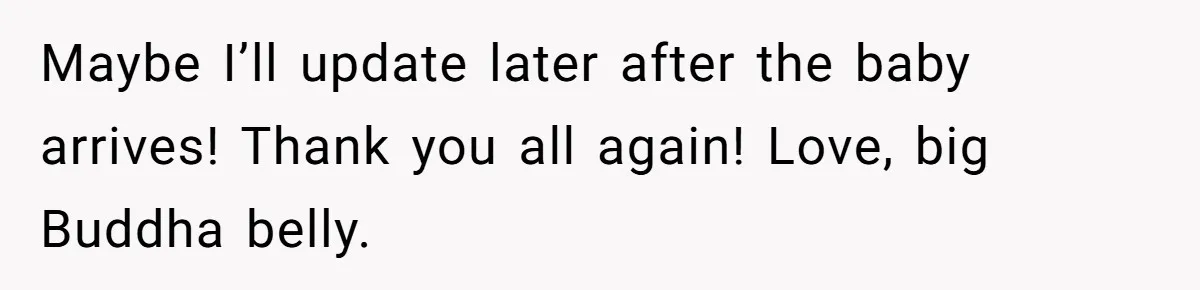 Maybe I’ll update later after the baby arrives! Thank you all again! Love, big Buddha belly.