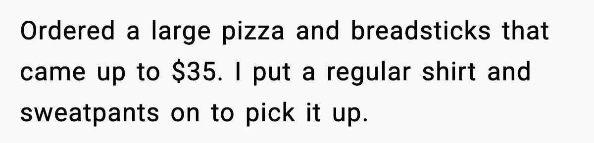 Ordered a large pizza and breadsticks that came up to $35. I put a regular shirt and sweatpants on to pick it up.