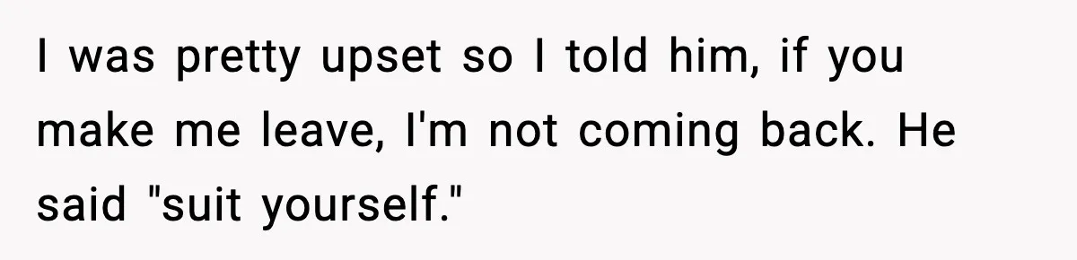 I was pretty upset so I told him, if you make me leave, I'm not coming back. He said "suit yourself."