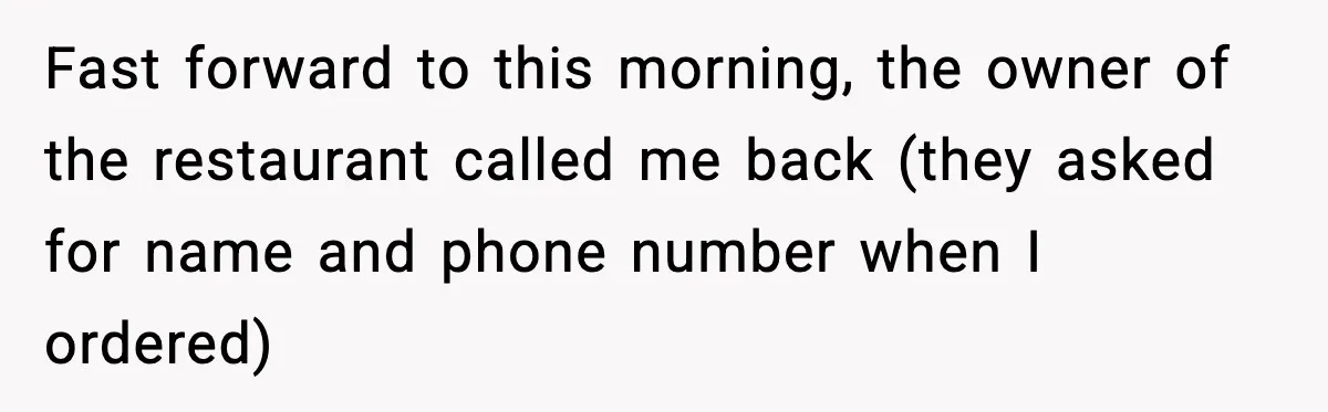 Fast forward to this morning, the owner of the restaurant called me back (they asked for name and phone number when I ordered)