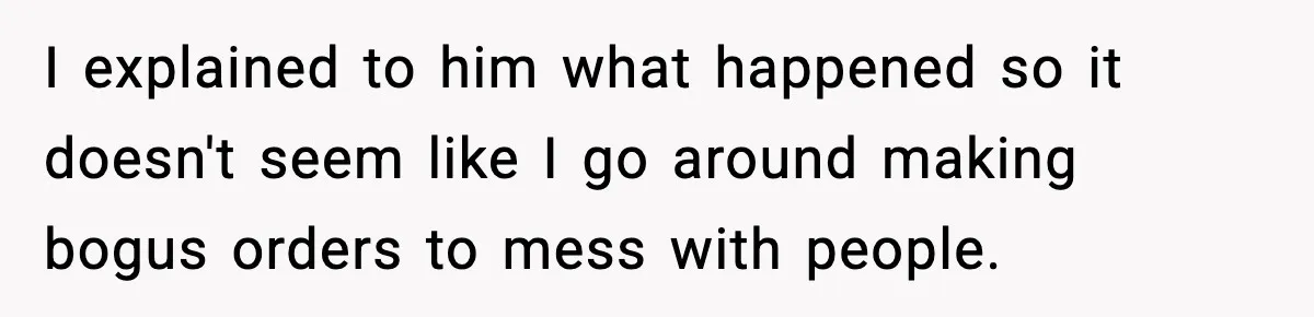 I explained to him what happened so it doesn't seem like I go around making bogus orders to mess with people.