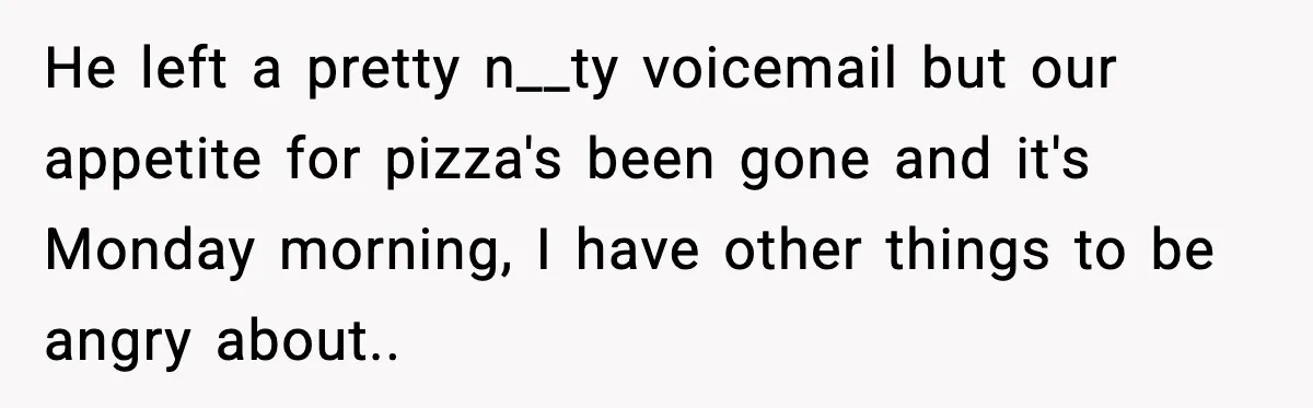 He left a pretty n__ty voicemail but our appetite for pizza's been gone and it's Monday morning, I have other things to be angry about..