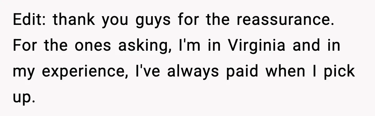 Edit: thank you guys for the reassurance. For the ones asking, I'm in Virginia and in my experience, I've always paid when I pick up.