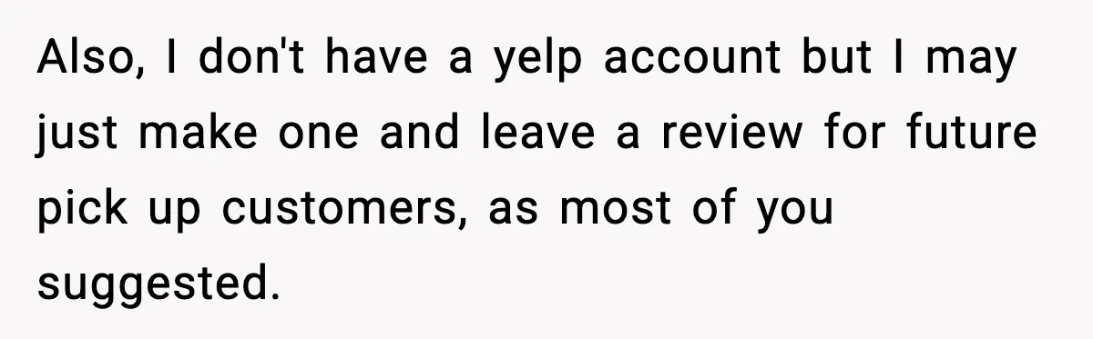 Also, I don't have a yelp account but I may just make one and leave a review for future pick up customers, as most of you suggested.