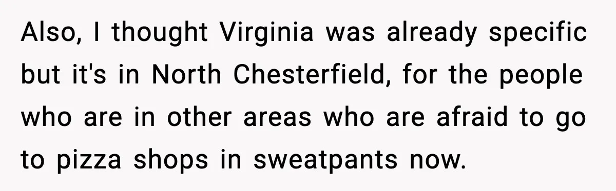 Also, I thought Virginia was already specific but it's in North Chesterfield, for the people who are in other areas who are afraid to go to pizza shops in sweatpants...