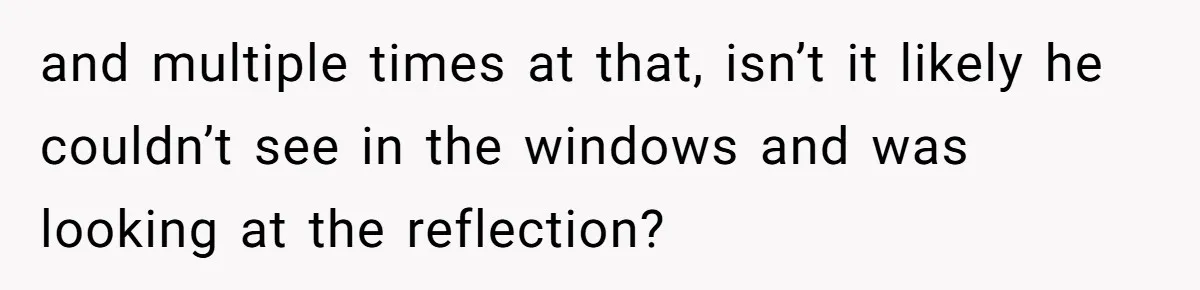 Man Calls Neighbor “Petty” After She Stops Him From Staring Into Her Apartment and multiple times at that, isn’t it likely he couldn’t see in the windows and was looking at the reflection?
