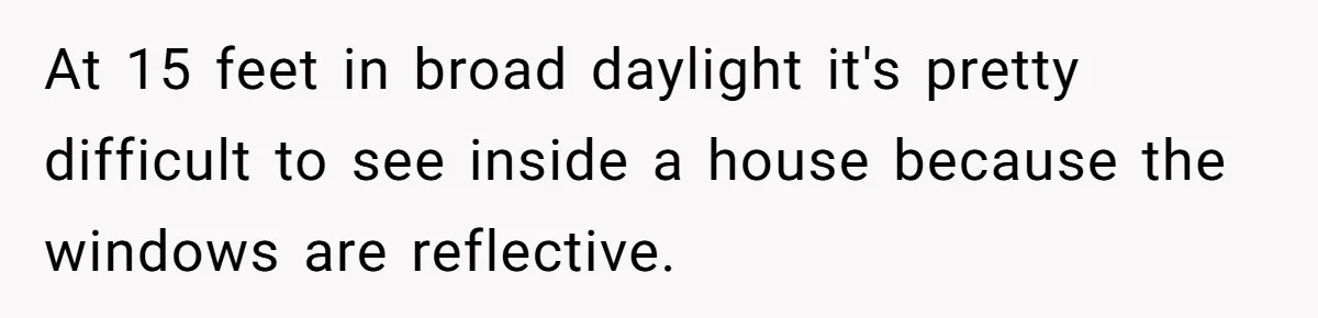 Man Calls Neighbor “Petty” After She Stops Him From Staring Into Her Apartment At 15 feet in broad daylight it's pretty difficult to see inside a house because the windows are reflective.