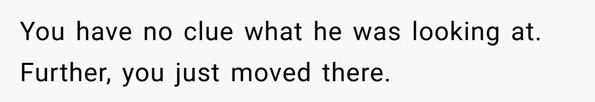 Man Calls Neighbor “Petty” After She Stops Him From Staring Into Her Apartment You have no clue what he was looking at. Further, you just moved there.