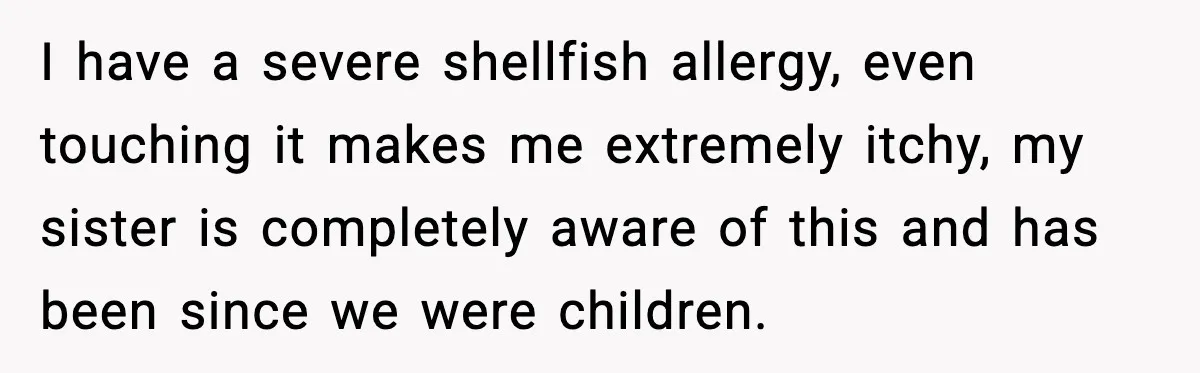 Sister Nearly Sends Woman to ICU After Deciding Her Allergy Was Fake I have a severe shellfish allergy, even touching it makes me extremely itchy, my sister is completely aware of this and has been since we were children.