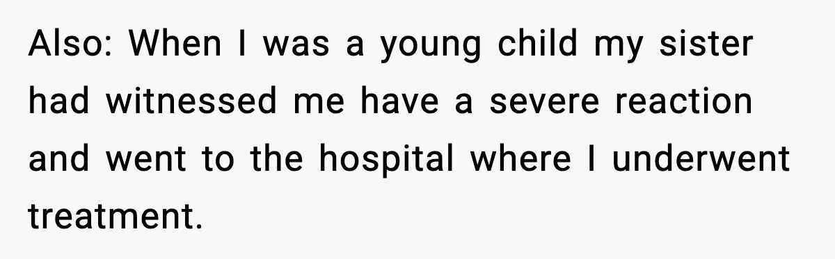 Sister Nearly Sends Woman to ICU After Deciding Her Allergy Was Fake Also: When I was a young child my sister had witnessed me have a severe reaction and went to the hospital where I underwent treatment.