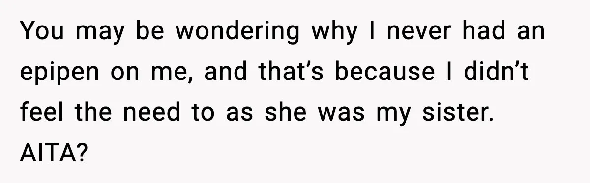 Sister Nearly Sends Woman to ICU After Deciding Her Allergy Was Fake You may be wondering why I never had an epipen on me, and that’s because I didn’t feel the need to as she was my sister. AITA?