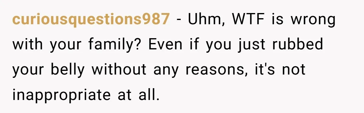curiousquestions987 − Uhm, WTF is wrong with your family? Even if you just rubbed your belly without any reasons, it's not inappropriate at all.