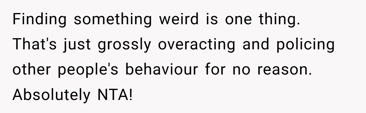 Finding something weird is one thing. That's just grossly overacting and policing other people's behaviour for no reason. Absolutely NTA!