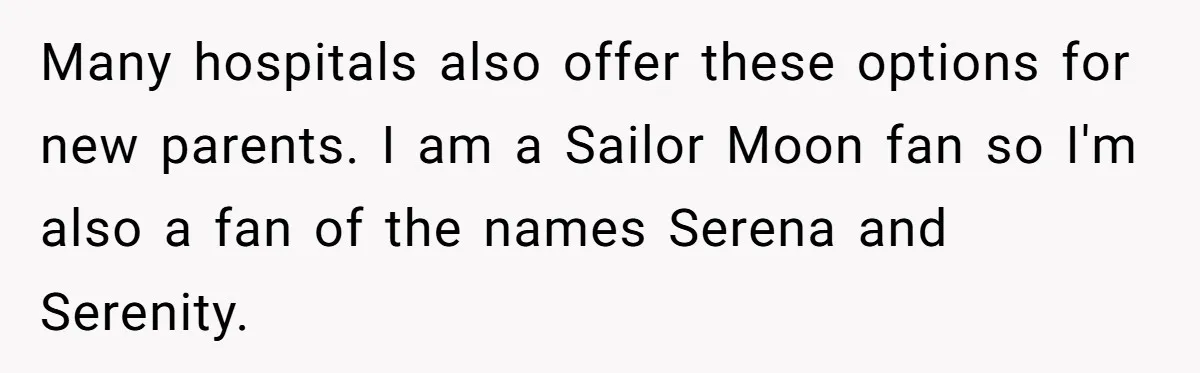 Pregnant Woman Refuses Bizarre Baby Name Tradition, Now Her In-Laws Say She’s Disrespecting History Many hospitals also offer these options for new parents. I am a Sailor Moon fan so I'm also a fan of the names Serena and Serenity.