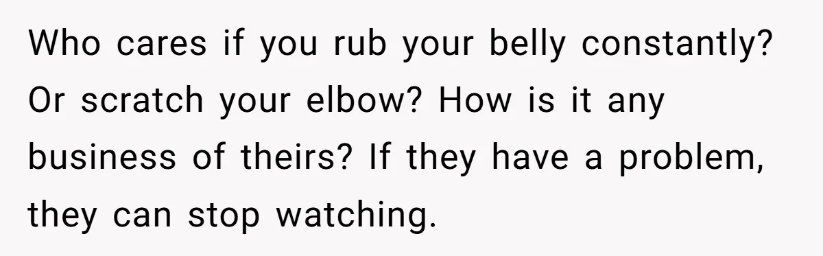Who cares if you rub your belly constantly? Or scratch your elbow? How is it any business of theirs? If they have a problem, they can stop watching.