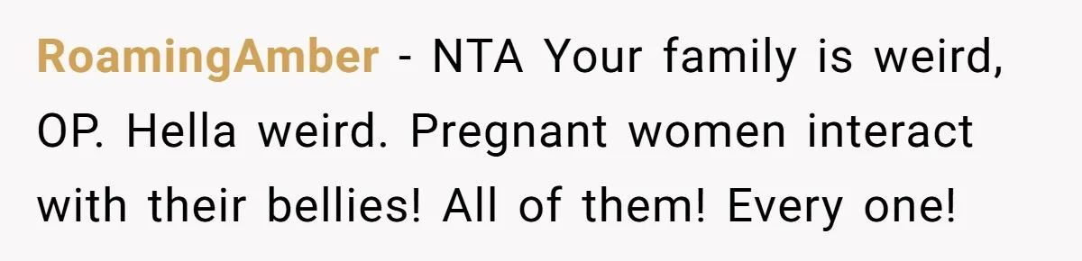 RoamingAmber − NTA Your family is weird, OP. Hella weird. Pregnant women interact with their bellies! All of them! Every one!