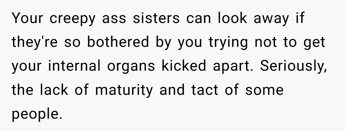 Your creepy ass sisters can look away if they're so bothered by you trying not to get your internal organs kicked apart. Seriously, the lack of maturity and tact of...
