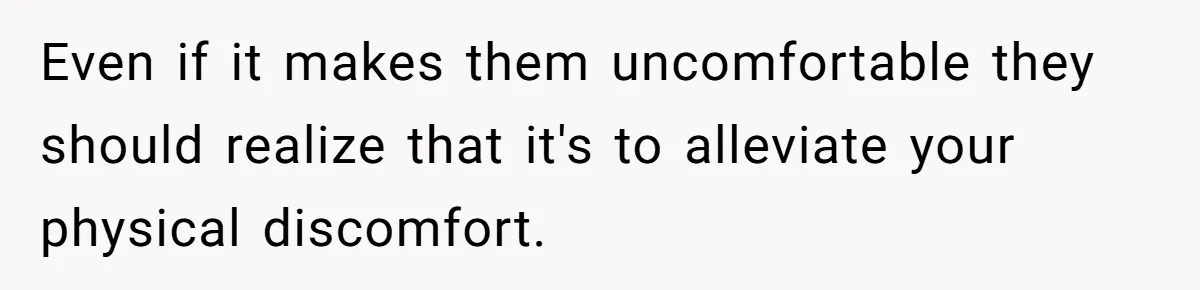 Even if it makes them uncomfortable they should realize that it's to alleviate your physical discomfort.
