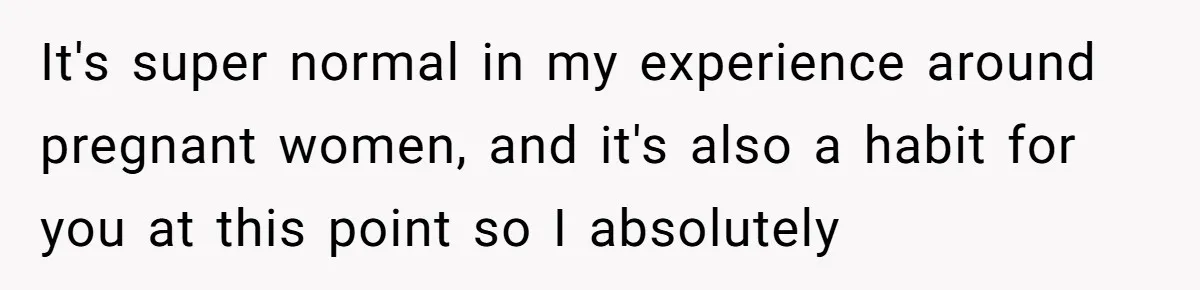 It's super normal in my experience around pregnant women, and it's also a habit for you at this point so I absolutely