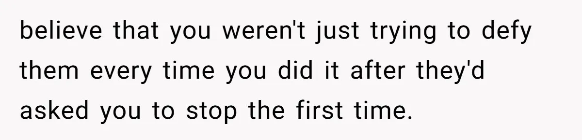 believe that you weren't just trying to defy them every time you did it after they'd asked you to stop the first time.