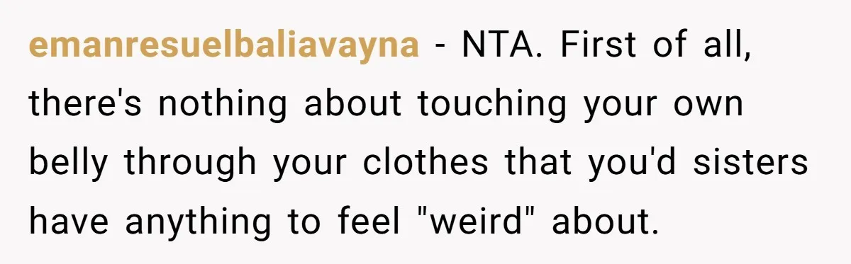 emanresuelbaliavayna − NTA. First of all, there's nothing about touching your own belly through your clothes that you'd sisters have anything to feel "weird" about.
