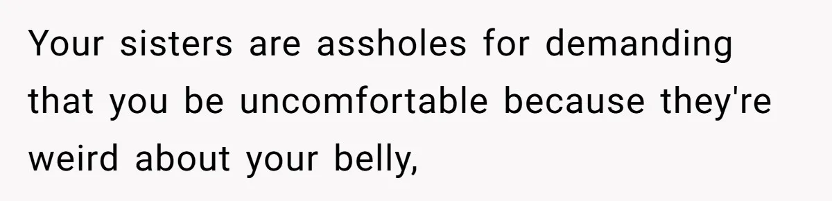 Your sisters are assholes for demanding that you be uncomfortable because they're weird about your belly,