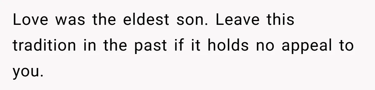 Pregnant Woman Refuses Bizarre Baby Name Tradition, Now Her In-Laws Say She’s Disrespecting History Love was the eldest son. Leave this tradition in the past if it holds no appeal to you.