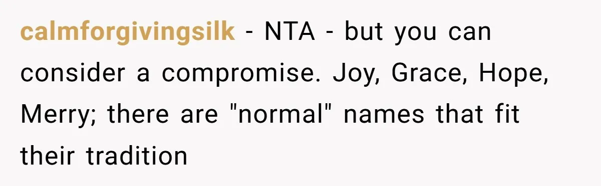 Pregnant Woman Refuses Bizarre Baby Name Tradition, Now Her In-Laws Say She’s Disrespecting History calmforgivingsilk − NTA - but you can consider a compromise. Joy, Grace, Hope, Merry; there are "normal" names that fit their tradition