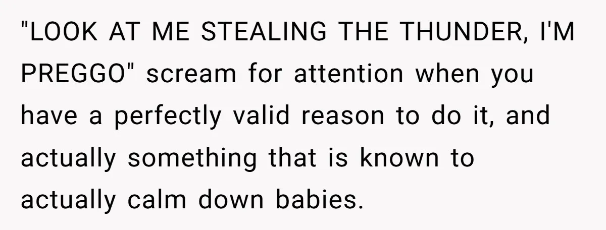 "LOOK AT ME STEALING THE THUNDER, I'M PREGGO" scream for attention when you have a perfectly valid reason to do it, and actually something that is known to actually calm...