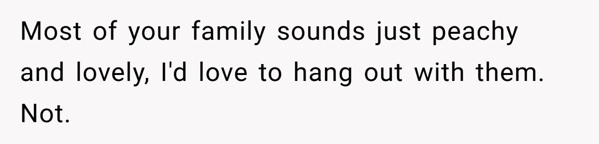 Most of your family sounds just peachy and lovely, I'd love to hang out with them. Not.