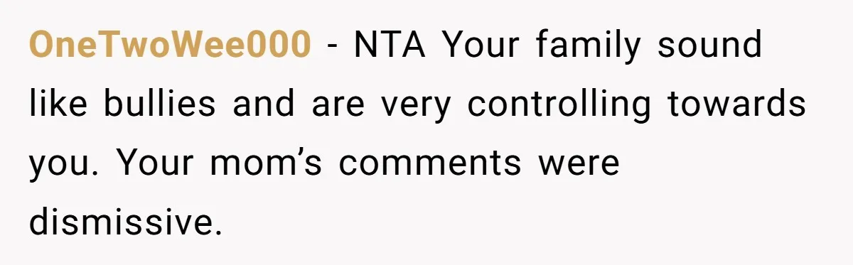 OneTwoWee000 − NTA Your family sound like bullies and are very controlling towards you. Your mom’s comments were dismissive.