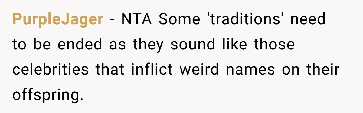 Pregnant Woman Refuses Bizarre Baby Name Tradition, Now Her In-Laws Say She’s Disrespecting History PurpleJager − NTA Some 'traditions' need to be ended as they sound like those celebrities that inflict weird names on their offspring.
