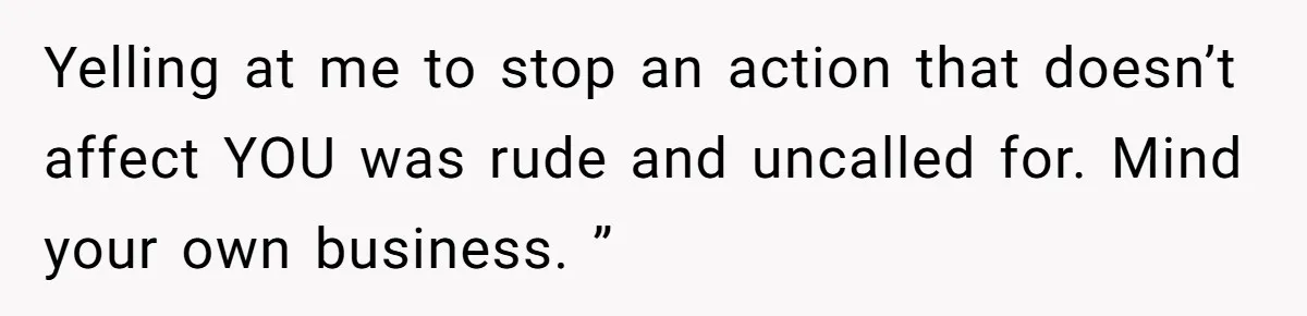 Yelling at me to stop an action that doesn’t affect YOU was rude and uncalled for. Mind your own business. ”