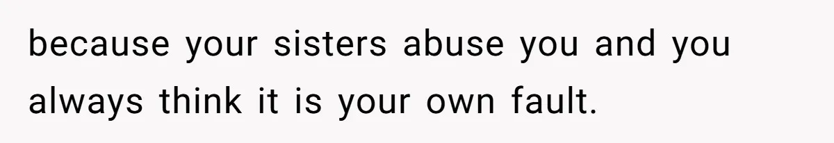 because your sisters abuse you and you always think it is your own fault.