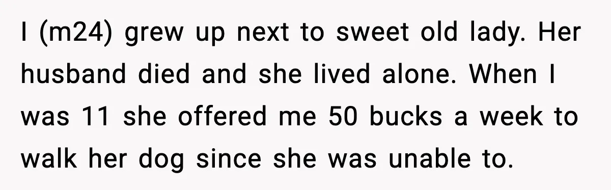 Man Gets House in Will, Refuses Family’s Discount Demand and Sells to Stranger I (m24) grew up next to sweet old lady. Her husband died and she lived alone. When I was 11 she offered me 50 bucks a week to walk her...