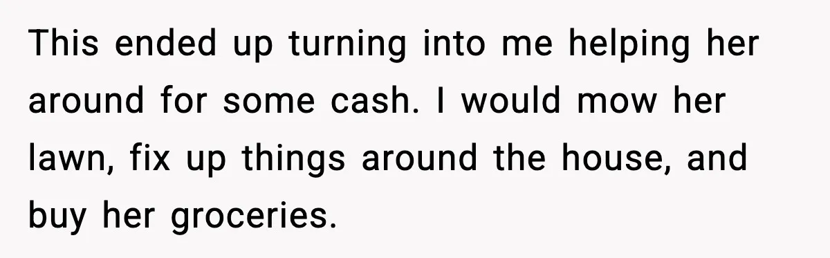 Man Gets House in Will, Refuses Family’s Discount Demand and Sells to Stranger This ended up turning into me helping her around for some cash. I would mow her lawn, fix up things around the house, and buy her groceries.