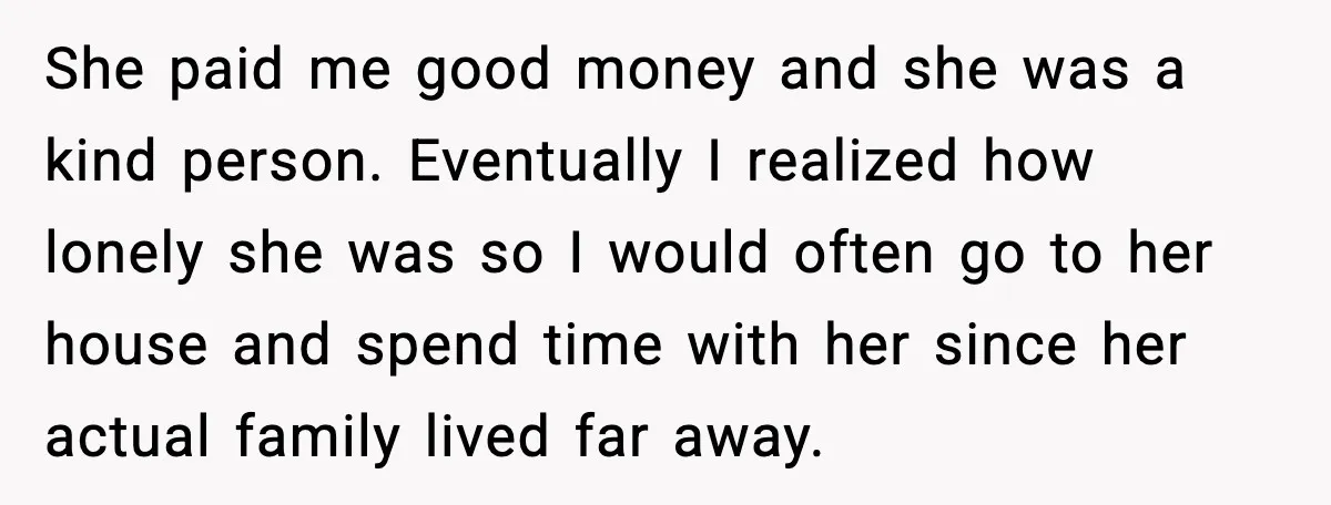 Man Gets House in Will, Refuses Family’s Discount Demand and Sells to Stranger She paid me good money and she was a kind person. Eventually I realized how lonely she was so I would often go to her house and spend time with...