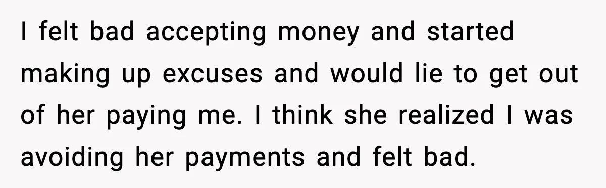 Man Gets House in Will, Refuses Family’s Discount Demand and Sells to Stranger I felt bad accepting money and started making up excuses and would lie to get out of her paying me. I think she realized I was avoiding her payments and...