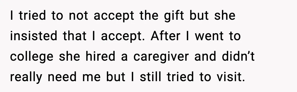 Man Gets House in Will, Refuses Family’s Discount Demand and Sells to Stranger I tried to not accept the gift but she insisted that I accept. After I went to college she hired a caregiver and didn’t really need me but I still...