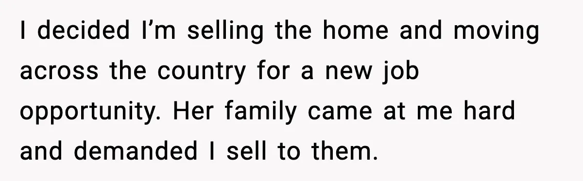 Man Gets House in Will, Refuses Family’s Discount Demand and Sells to Stranger I decided I’m selling the home and moving across the country for a new job opportunity. Her family came at me hard and demanded I sell to them.