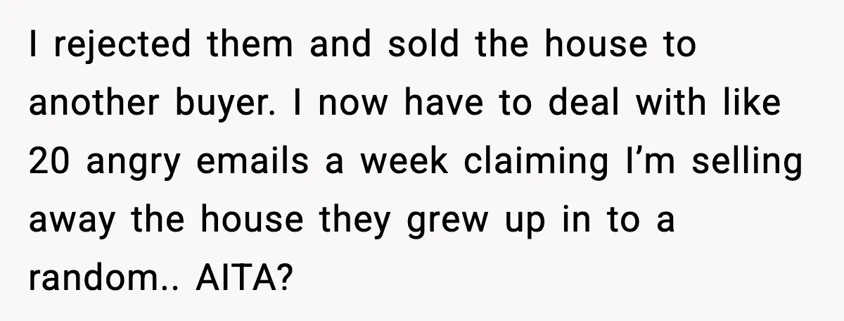 Man Gets House in Will, Refuses Family’s Discount Demand and Sells to Stranger I rejected them and sold the house to another buyer. I now have to deal with like 20 angry emails a week claiming I’m selling away the house they grew...