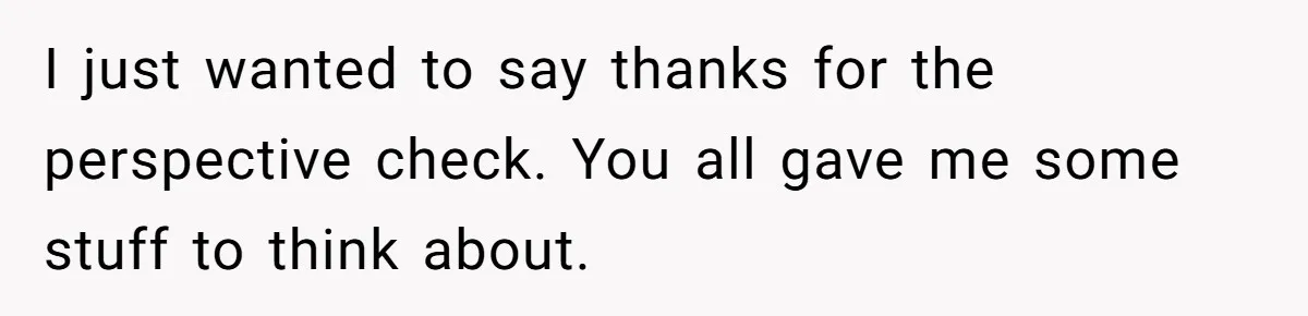 I just wanted to say thanks for the perspective check. You all gave me some stuff to think about.
