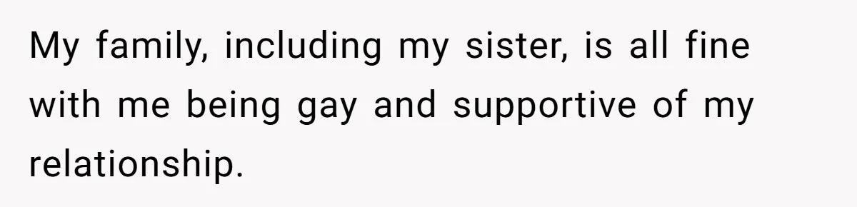 My family, including my sister, is all fine with me being gay and supportive of my relationship.