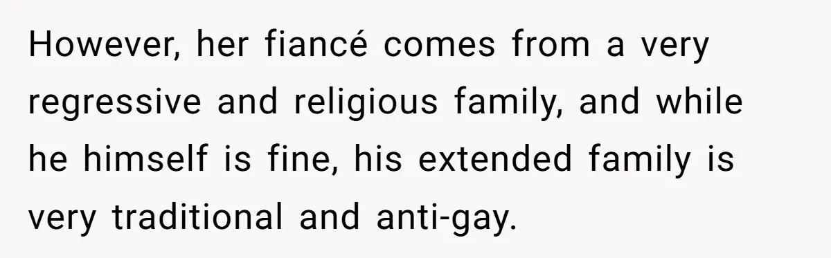 However, her fiancé comes from a very regressive and religious family, and while he himself is fine, his extended family is very traditional and anti-gay.