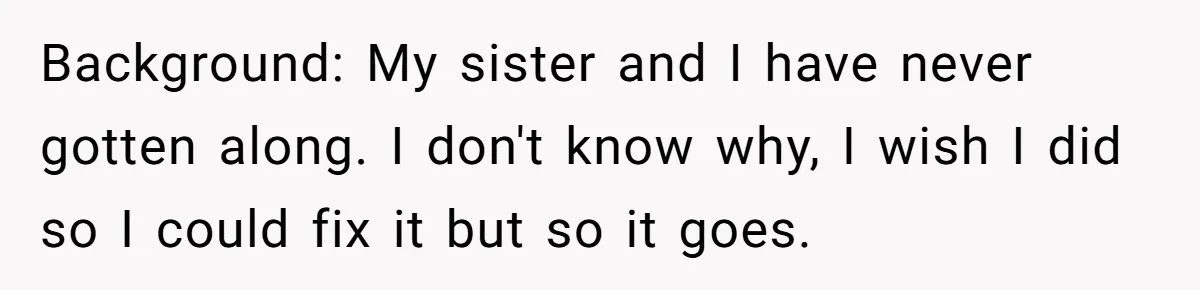 Background: My sister and I have never gotten along. I don't know why, I wish I did so I could fix it but so it goes.