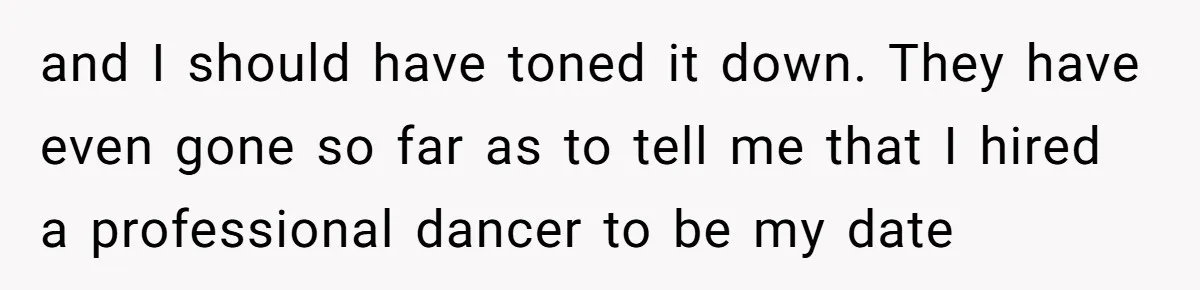 and I should have toned it down. They have even gone so far as to tell me that I hired a professional dancer to be my date