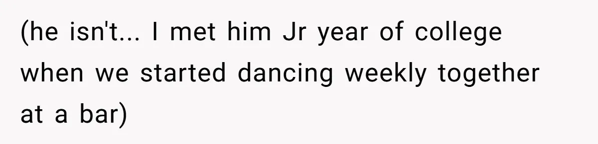 (he isn't... I met him Jr year of college when we started dancing weekly together at a bar)