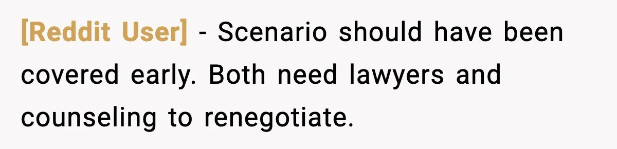 [Reddit User] - Scenario should have been covered early. Both need lawyers and counseling to renegotiate.