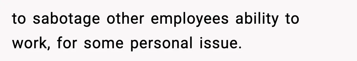 to sabotage other employees ability to work, for some personal issue.